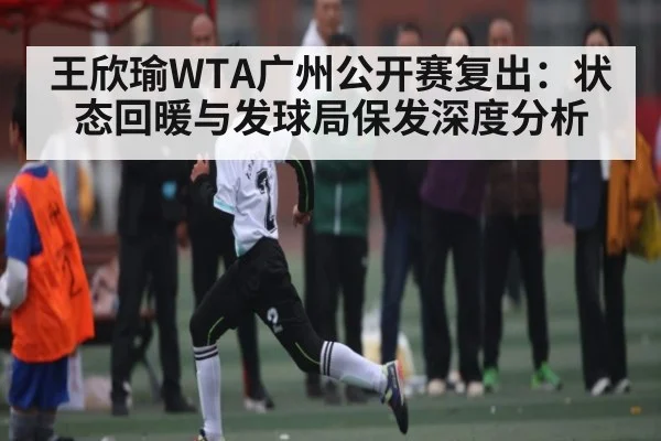 王欣瑜WTA广州公开赛复出：状态回暖与发球局保发深度分析